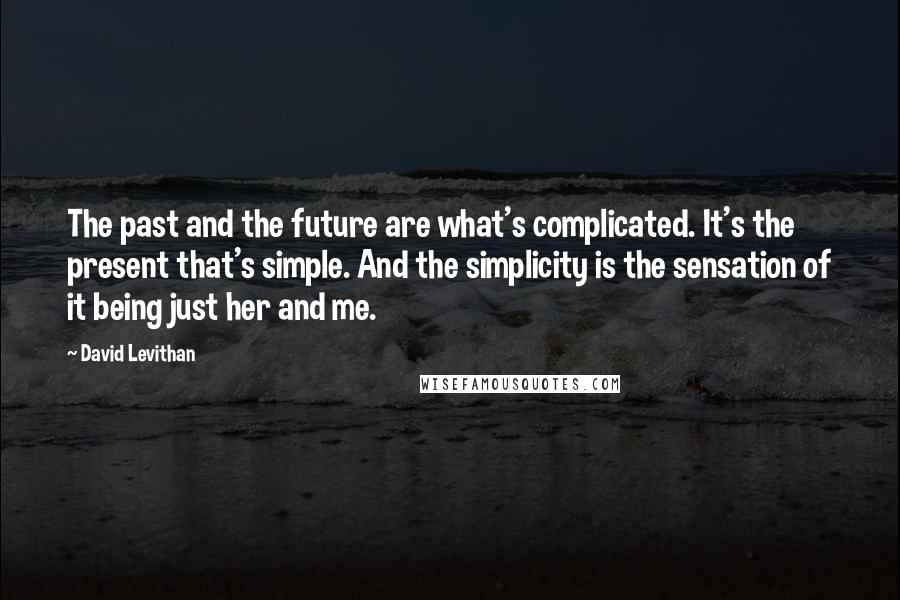 David Levithan Quotes: The past and the future are what's complicated. It's the present that's simple. And the simplicity is the sensation of it being just her and me.