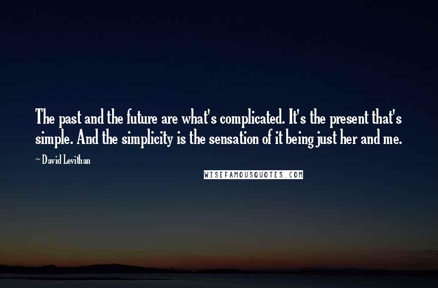 David Levithan Quotes: The past and the future are what's complicated. It's the present that's simple. And the simplicity is the sensation of it being just her and me.