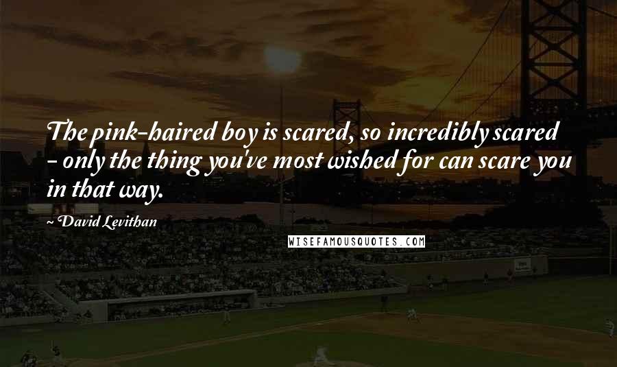 David Levithan Quotes: The pink-haired boy is scared, so incredibly scared - only the thing you've most wished for can scare you in that way.
