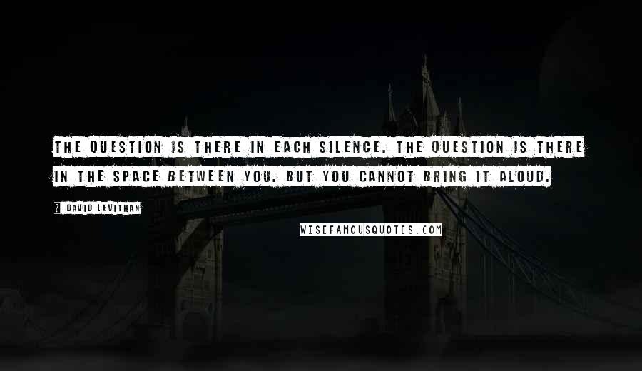 David Levithan Quotes: The question is there in each silence. The question is there in the space between you. But you cannot bring it aloud.