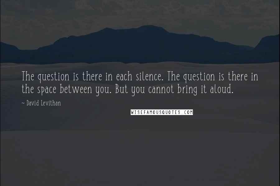David Levithan Quotes: The question is there in each silence. The question is there in the space between you. But you cannot bring it aloud.