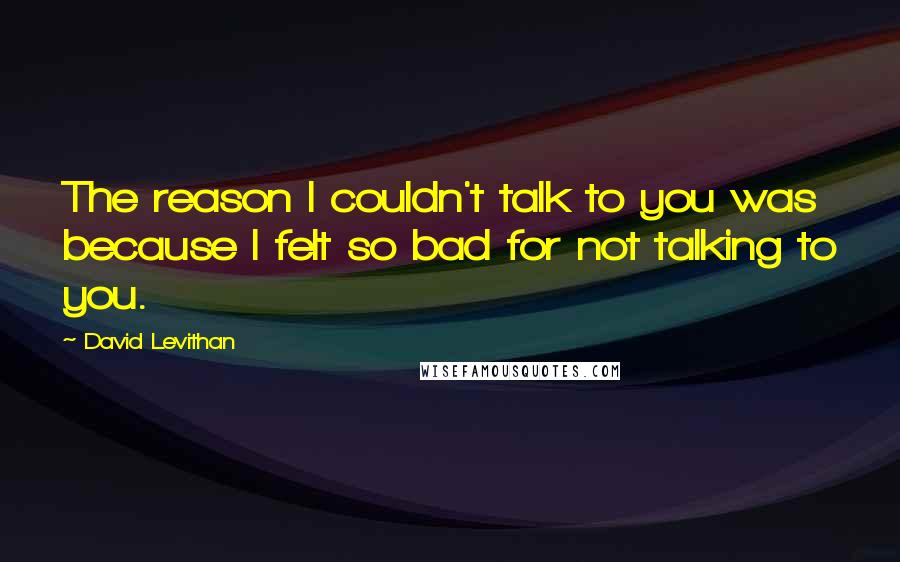 David Levithan Quotes: The reason I couldn't talk to you was because I felt so bad for not talking to you.