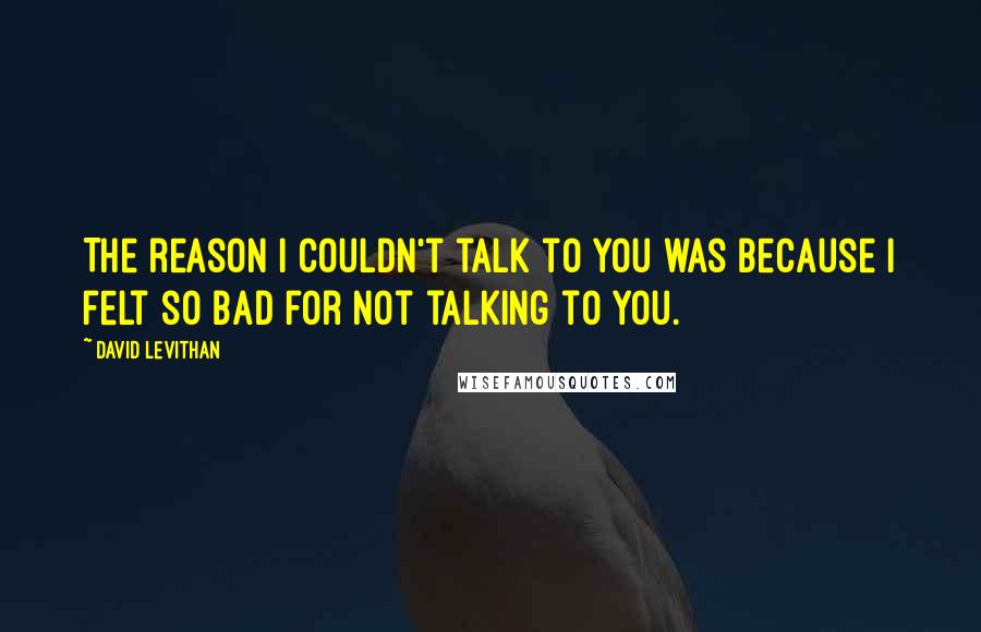 David Levithan Quotes: The reason I couldn't talk to you was because I felt so bad for not talking to you.