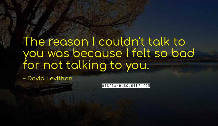 David Levithan Quotes: The reason I couldn't talk to you was because I felt so bad for not talking to you.