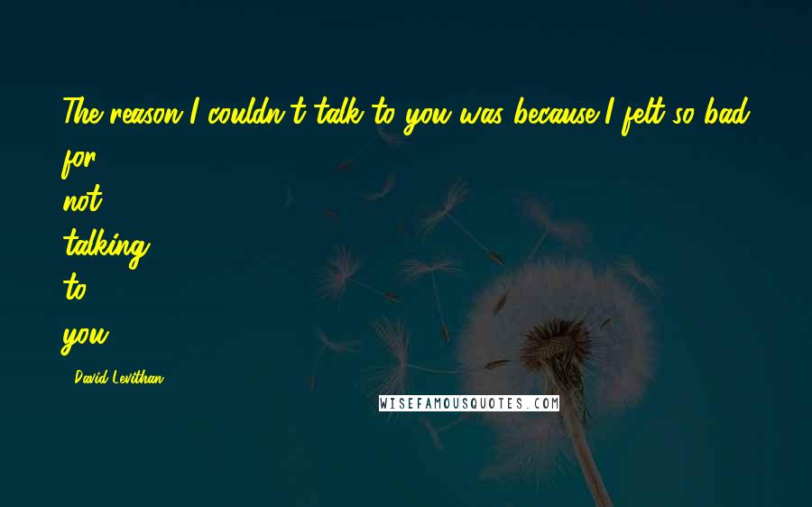 David Levithan Quotes: The reason I couldn't talk to you was because I felt so bad for not talking to you.