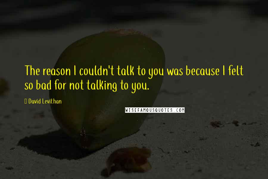 David Levithan Quotes: The reason I couldn't talk to you was because I felt so bad for not talking to you.