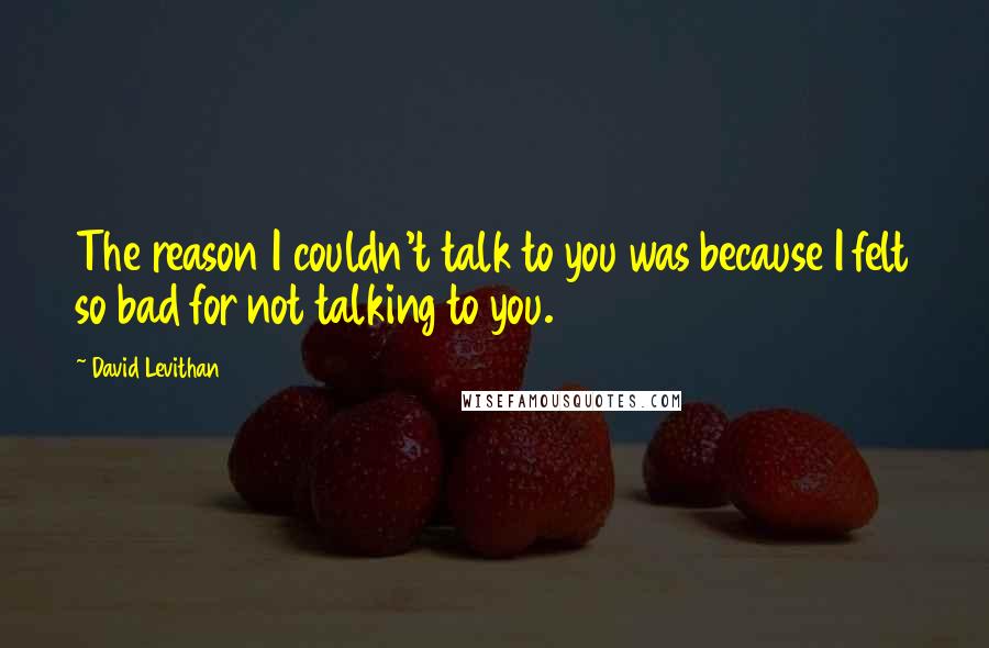 David Levithan Quotes: The reason I couldn't talk to you was because I felt so bad for not talking to you.