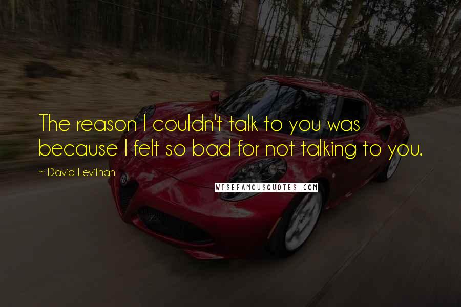 David Levithan Quotes: The reason I couldn't talk to you was because I felt so bad for not talking to you.
