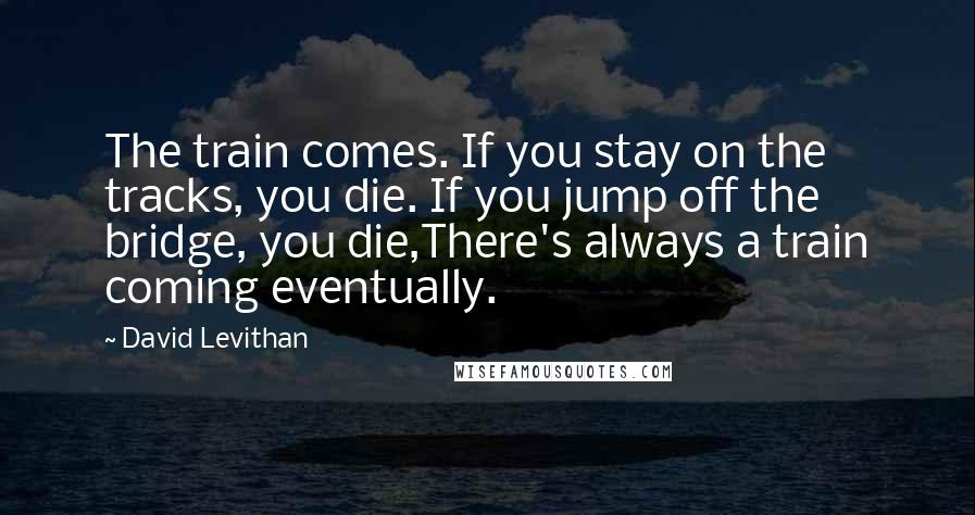 David Levithan Quotes: The train comes. If you stay on the tracks, you die. If you jump off the bridge, you die,There's always a train coming eventually.