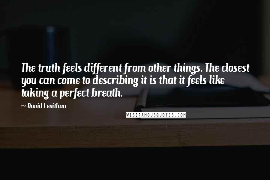 David Levithan Quotes: The truth feels different from other things. The closest you can come to describing it is that it feels like taking a perfect breath.