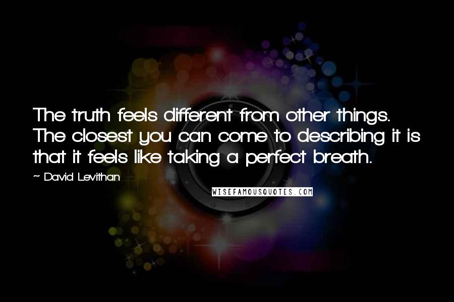 David Levithan Quotes: The truth feels different from other things. The closest you can come to describing it is that it feels like taking a perfect breath.