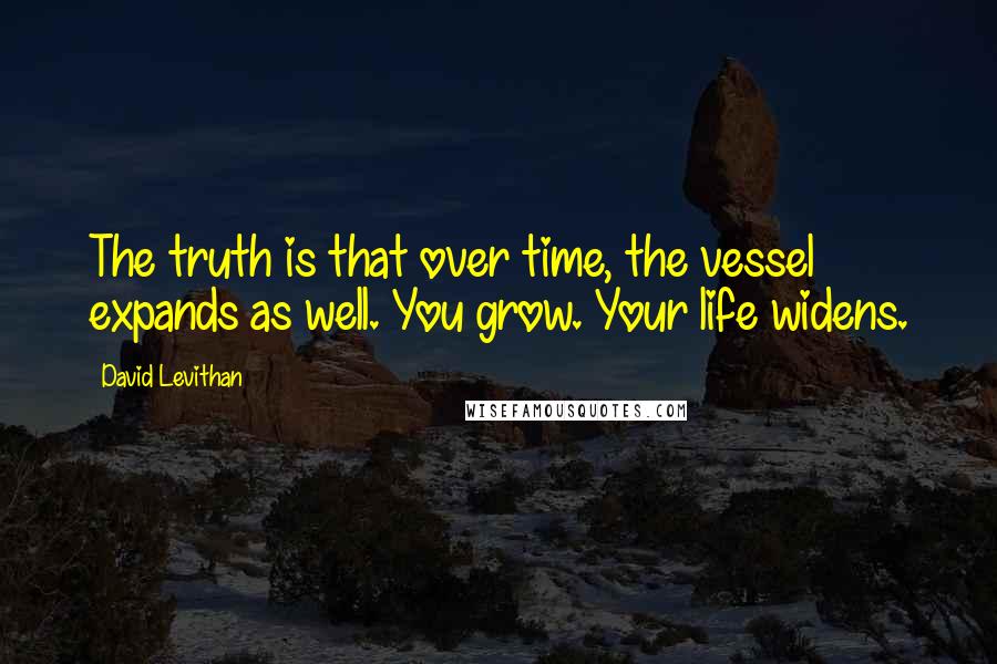 David Levithan Quotes: The truth is that over time, the vessel expands as well. You grow. Your life widens.