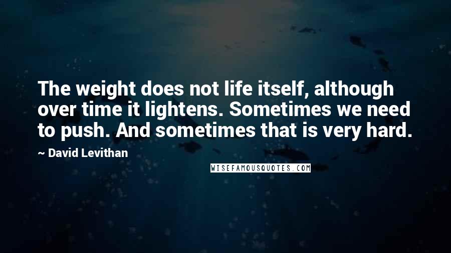 David Levithan Quotes: The weight does not life itself, although over time it lightens. Sometimes we need to push. And sometimes that is very hard.