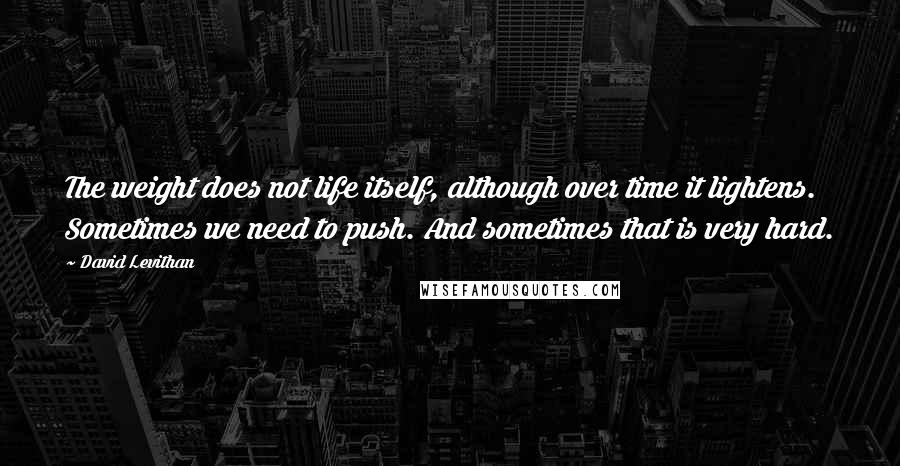 David Levithan Quotes: The weight does not life itself, although over time it lightens. Sometimes we need to push. And sometimes that is very hard.