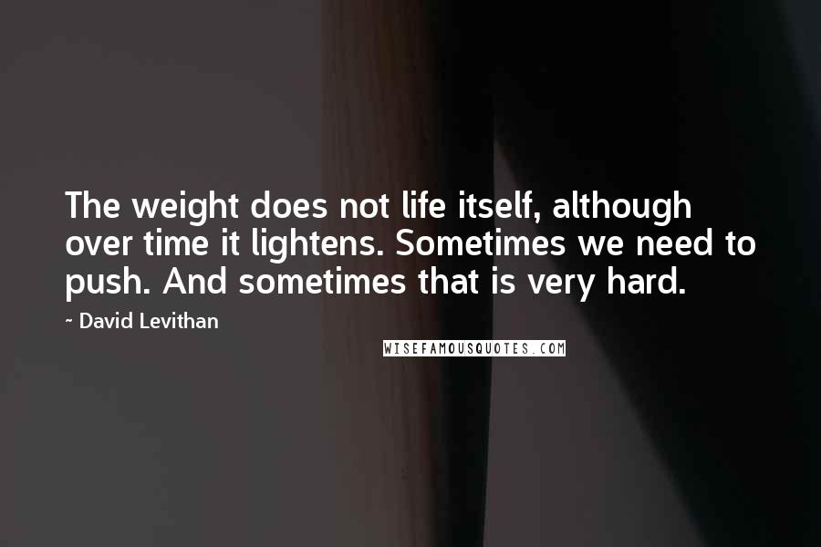 David Levithan Quotes: The weight does not life itself, although over time it lightens. Sometimes we need to push. And sometimes that is very hard.