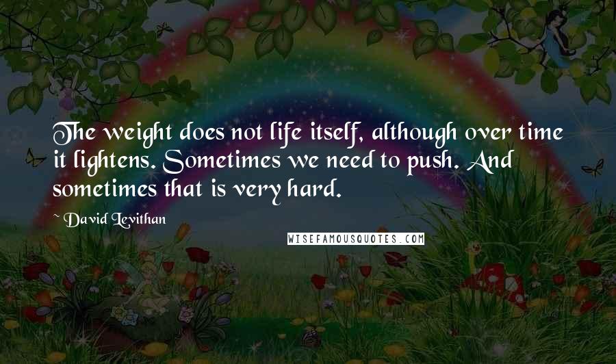 David Levithan Quotes: The weight does not life itself, although over time it lightens. Sometimes we need to push. And sometimes that is very hard.