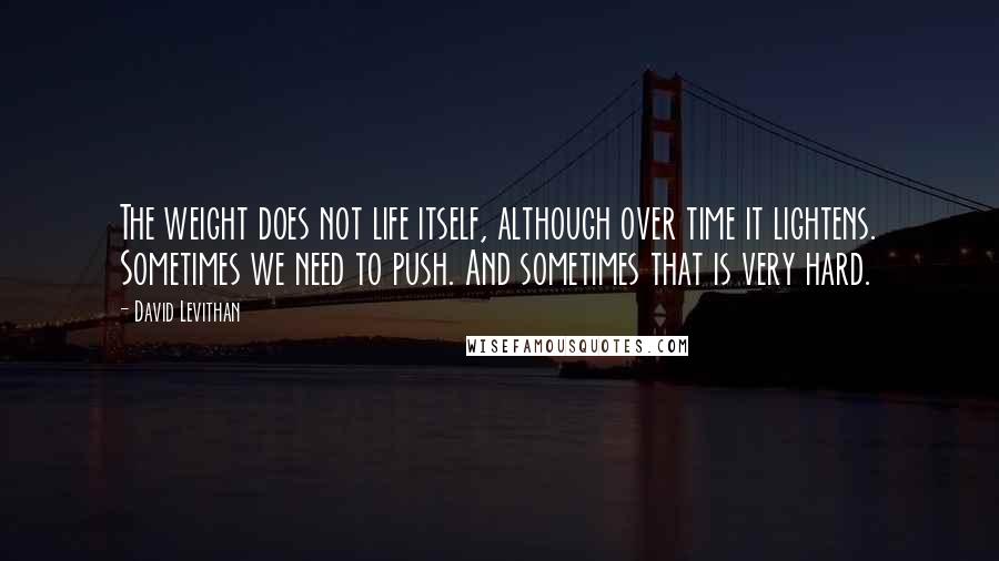 David Levithan Quotes: The weight does not life itself, although over time it lightens. Sometimes we need to push. And sometimes that is very hard.