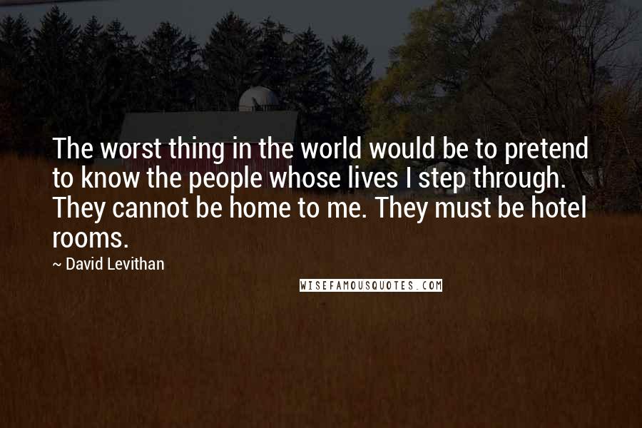 David Levithan Quotes: The worst thing in the world would be to pretend to know the people whose lives I step through. They cannot be home to me. They must be hotel rooms.