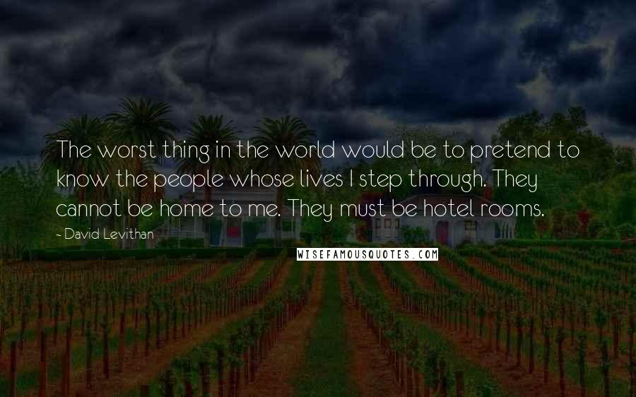 David Levithan Quotes: The worst thing in the world would be to pretend to know the people whose lives I step through. They cannot be home to me. They must be hotel rooms.