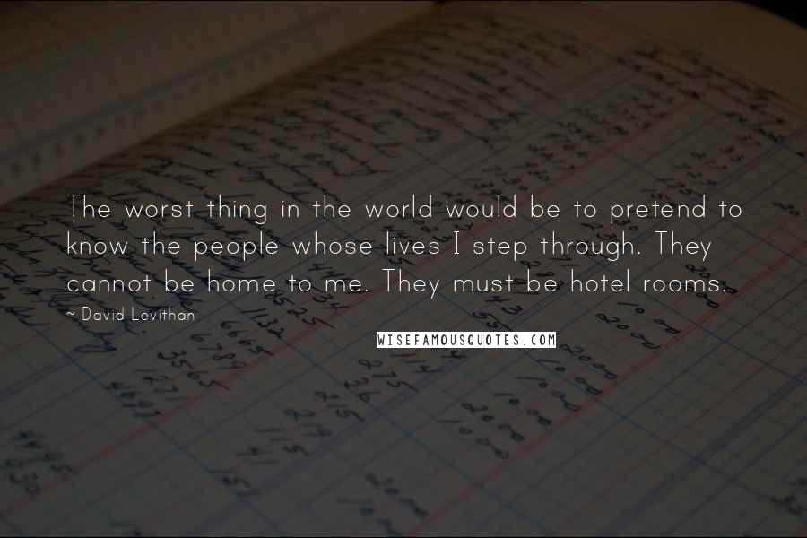 David Levithan Quotes: The worst thing in the world would be to pretend to know the people whose lives I step through. They cannot be home to me. They must be hotel rooms.