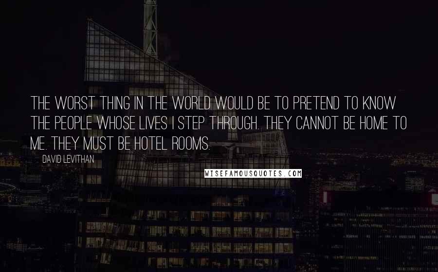 David Levithan Quotes: The worst thing in the world would be to pretend to know the people whose lives I step through. They cannot be home to me. They must be hotel rooms.