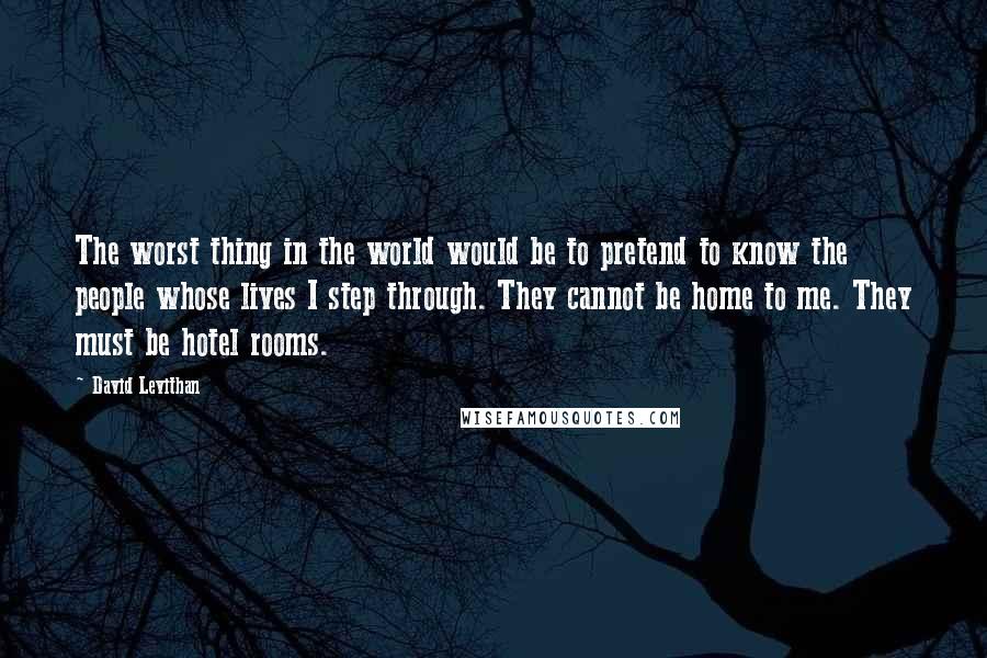 David Levithan Quotes: The worst thing in the world would be to pretend to know the people whose lives I step through. They cannot be home to me. They must be hotel rooms.