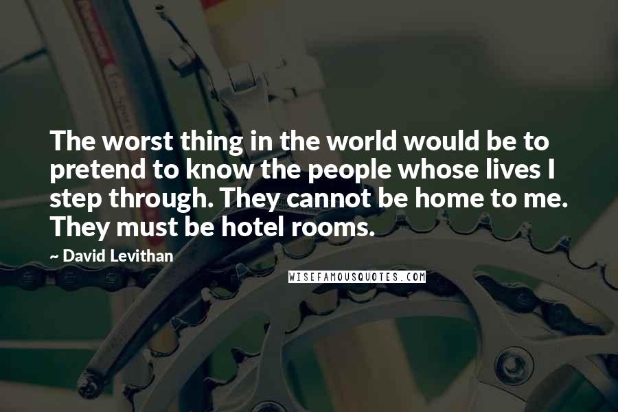 David Levithan Quotes: The worst thing in the world would be to pretend to know the people whose lives I step through. They cannot be home to me. They must be hotel rooms.