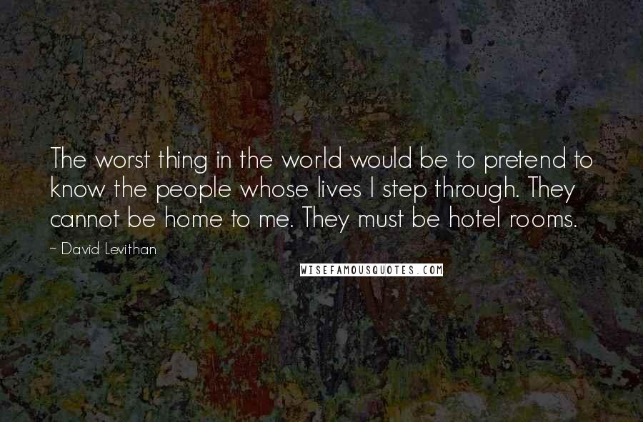 David Levithan Quotes: The worst thing in the world would be to pretend to know the people whose lives I step through. They cannot be home to me. They must be hotel rooms.