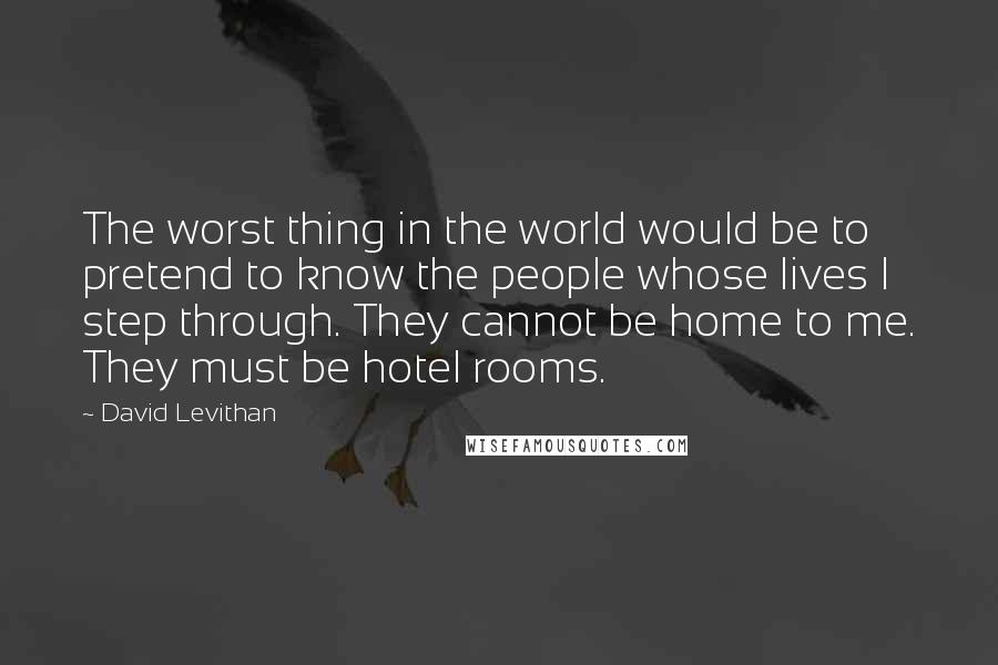 David Levithan Quotes: The worst thing in the world would be to pretend to know the people whose lives I step through. They cannot be home to me. They must be hotel rooms.
