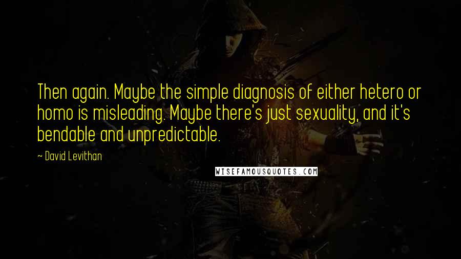 David Levithan Quotes: Then again. Maybe the simple diagnosis of either hetero or homo is misleading. Maybe there's just sexuality, and it's bendable and unpredictable.