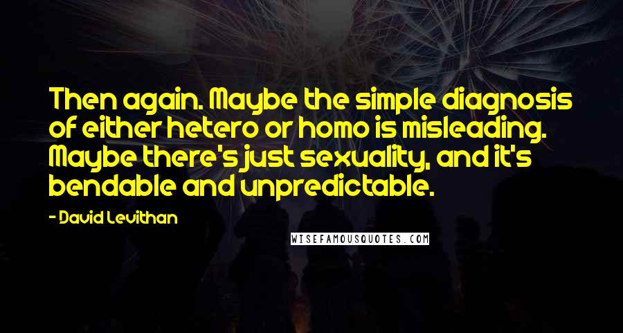 David Levithan Quotes: Then again. Maybe the simple diagnosis of either hetero or homo is misleading. Maybe there's just sexuality, and it's bendable and unpredictable.