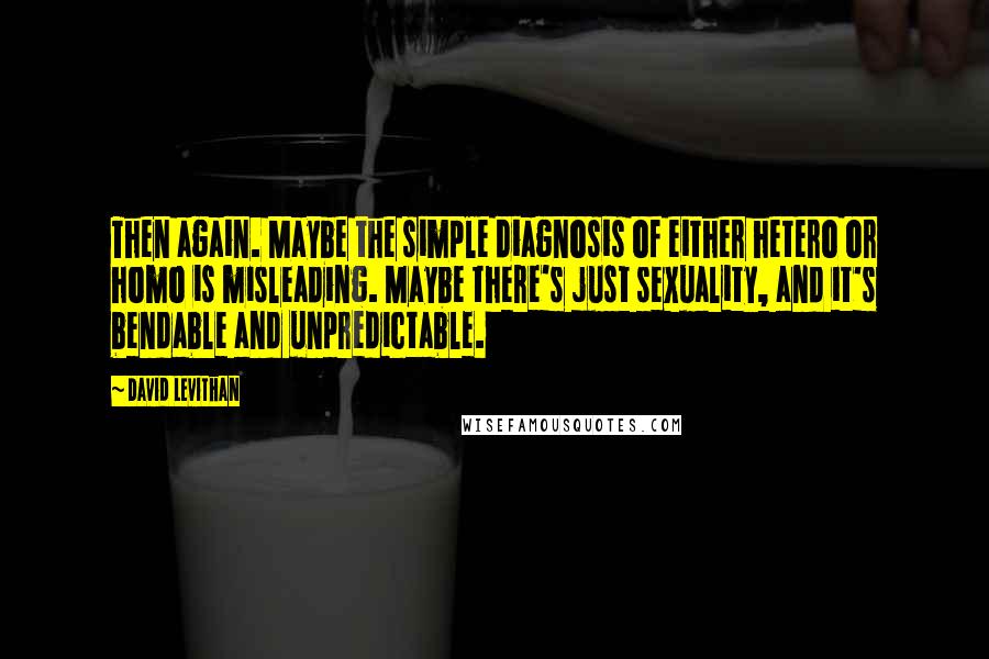 David Levithan Quotes: Then again. Maybe the simple diagnosis of either hetero or homo is misleading. Maybe there's just sexuality, and it's bendable and unpredictable.