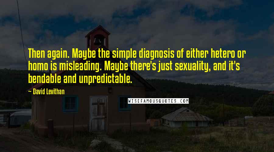 David Levithan Quotes: Then again. Maybe the simple diagnosis of either hetero or homo is misleading. Maybe there's just sexuality, and it's bendable and unpredictable.