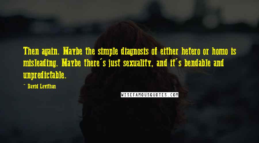 David Levithan Quotes: Then again. Maybe the simple diagnosis of either hetero or homo is misleading. Maybe there's just sexuality, and it's bendable and unpredictable.