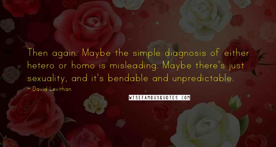 David Levithan Quotes: Then again. Maybe the simple diagnosis of either hetero or homo is misleading. Maybe there's just sexuality, and it's bendable and unpredictable.