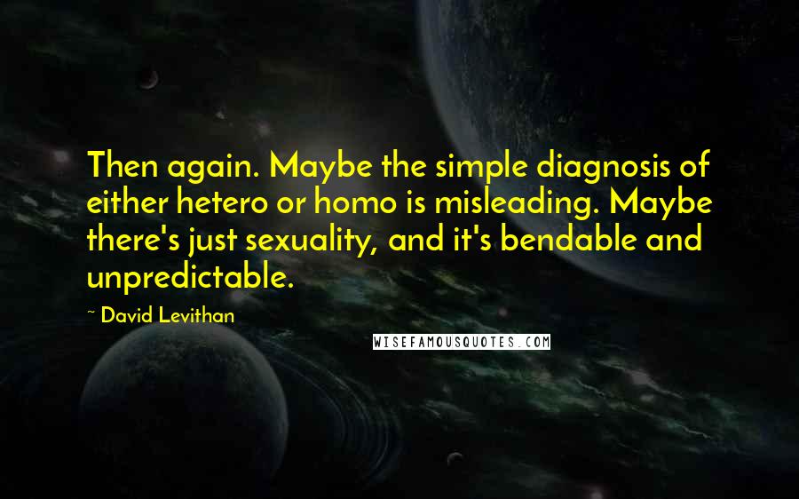 David Levithan Quotes: Then again. Maybe the simple diagnosis of either hetero or homo is misleading. Maybe there's just sexuality, and it's bendable and unpredictable.