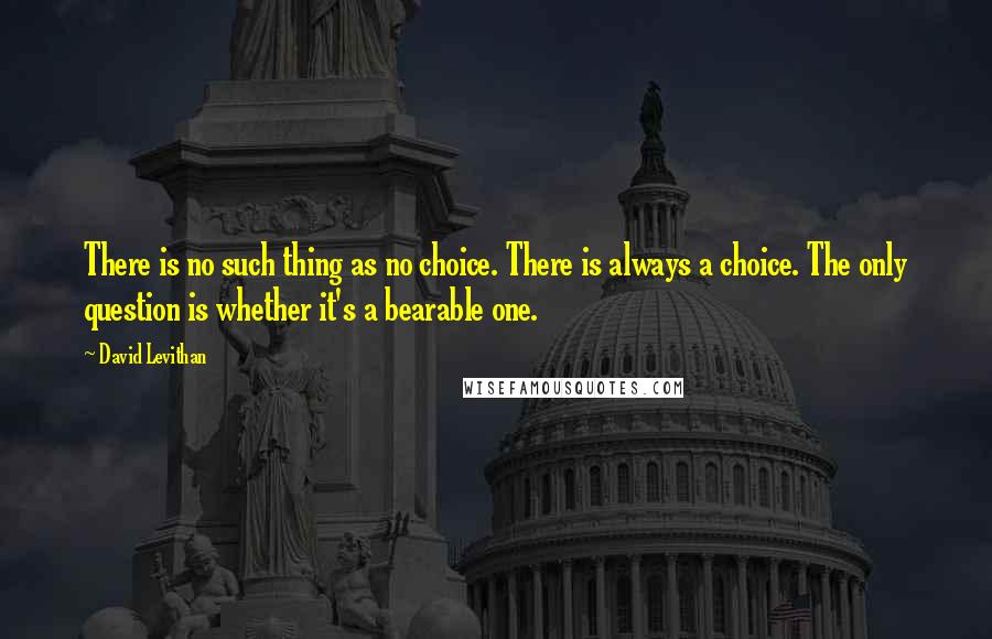 David Levithan Quotes: There is no such thing as no choice. There is always a choice. The only question is whether it's a bearable one.