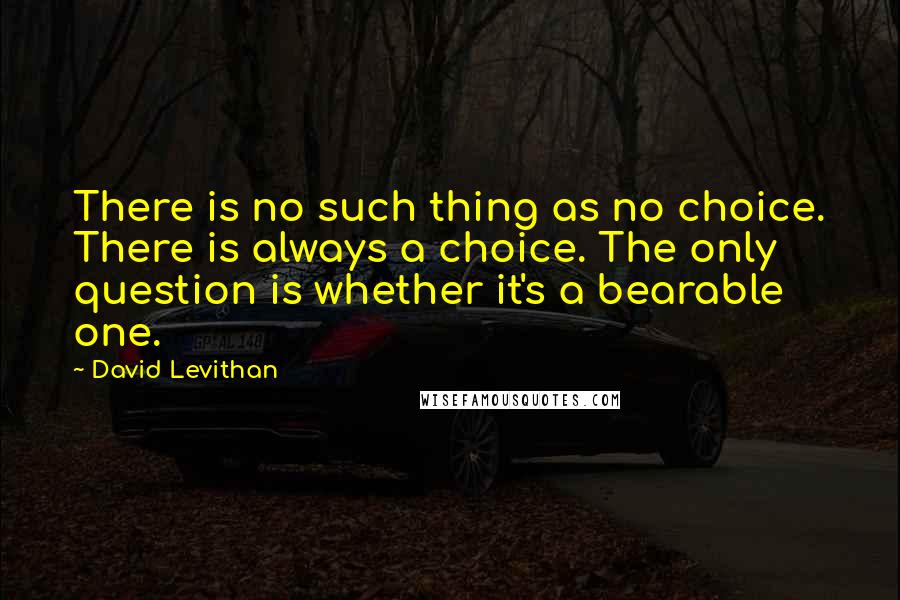 David Levithan Quotes: There is no such thing as no choice. There is always a choice. The only question is whether it's a bearable one.