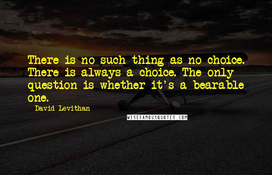 David Levithan Quotes: There is no such thing as no choice. There is always a choice. The only question is whether it's a bearable one.