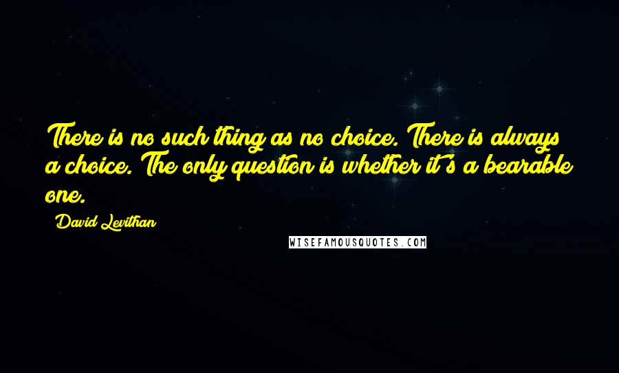 David Levithan Quotes: There is no such thing as no choice. There is always a choice. The only question is whether it's a bearable one.