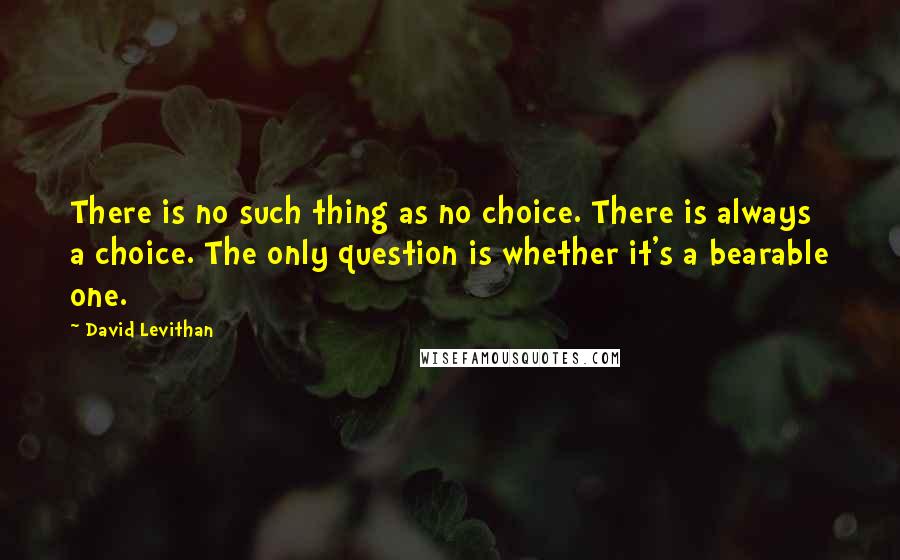 David Levithan Quotes: There is no such thing as no choice. There is always a choice. The only question is whether it's a bearable one.