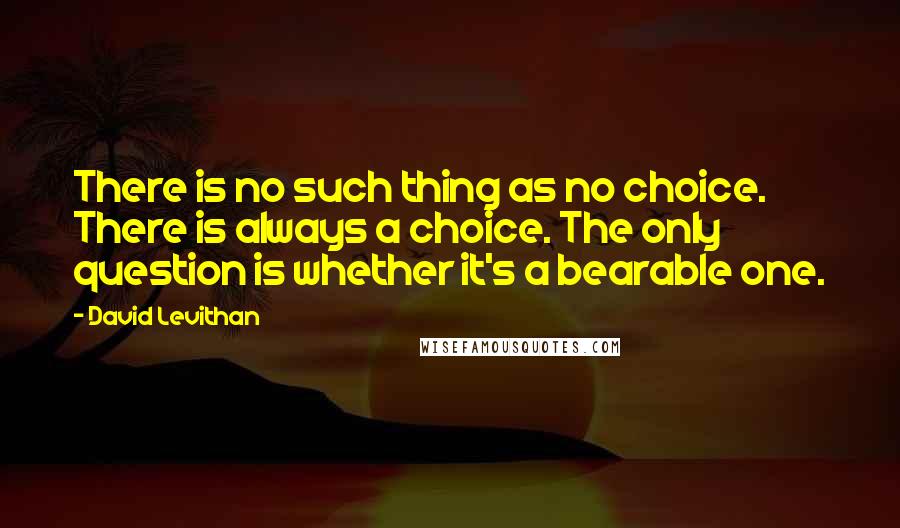 David Levithan Quotes: There is no such thing as no choice. There is always a choice. The only question is whether it's a bearable one.