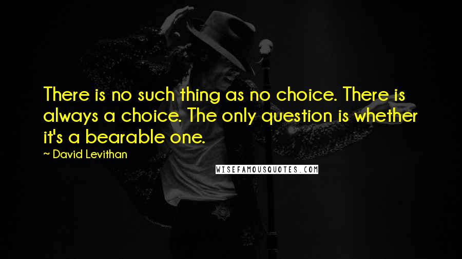 David Levithan Quotes: There is no such thing as no choice. There is always a choice. The only question is whether it's a bearable one.