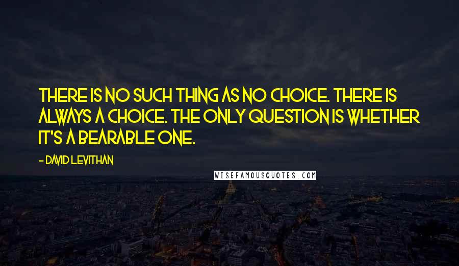 David Levithan Quotes: There is no such thing as no choice. There is always a choice. The only question is whether it's a bearable one.