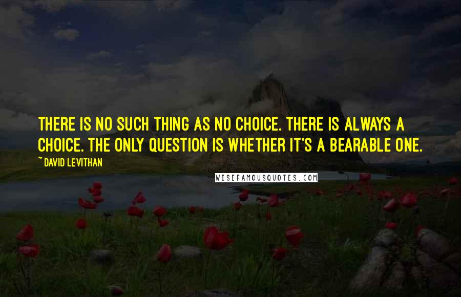 David Levithan Quotes: There is no such thing as no choice. There is always a choice. The only question is whether it's a bearable one.