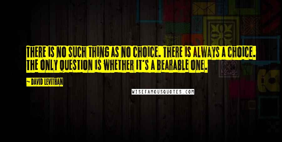 David Levithan Quotes: There is no such thing as no choice. There is always a choice. The only question is whether it's a bearable one.