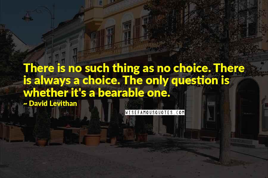 David Levithan Quotes: There is no such thing as no choice. There is always a choice. The only question is whether it's a bearable one.