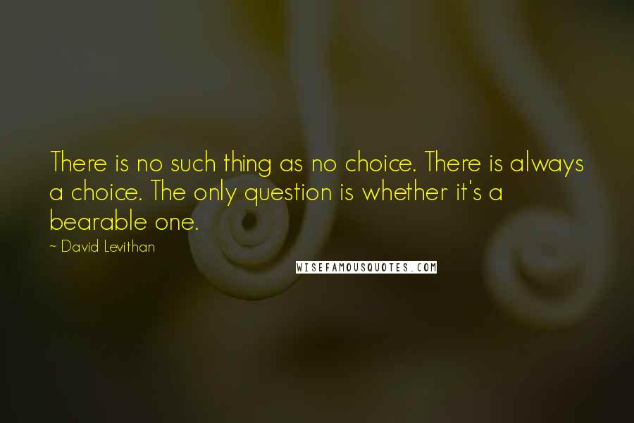 David Levithan Quotes: There is no such thing as no choice. There is always a choice. The only question is whether it's a bearable one.