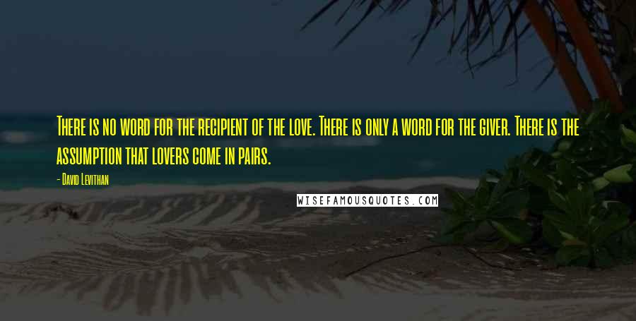 David Levithan Quotes: There is no word for the recipient of the love. There is only a word for the giver. There is the assumption that lovers come in pairs.