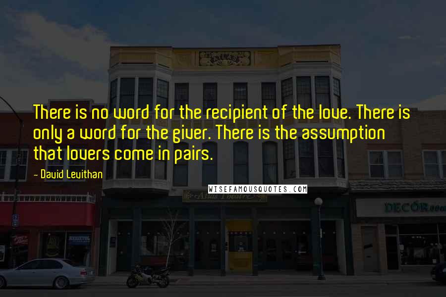 David Levithan Quotes: There is no word for the recipient of the love. There is only a word for the giver. There is the assumption that lovers come in pairs.